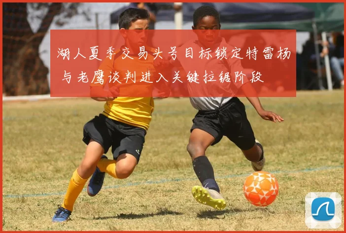 湖人夏季交易头号目标锁定特雷杨 与老鹰谈判进入关键拉锯阶段