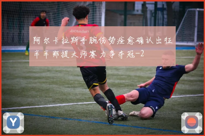 阿尔卡拉斯手腕伤势痊愈确认出征辛辛那提大师赛力争夺冠