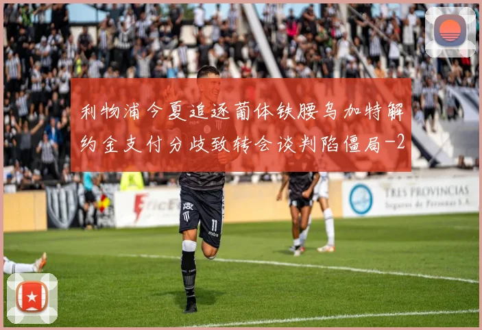利物浦今夏追逐葡体铁腰乌加特解约金支付分歧致转会谈判陷僵局