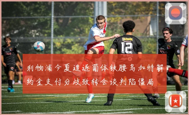 利物浦今夏追逐葡体铁腰乌加特解约金支付分歧致转会谈判陷僵局