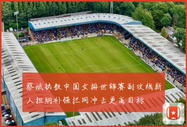 蔡斌执教中国女排世锦赛副攻线新人担纲补强拦网冲击更高目标