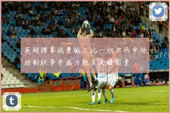 英超揭幕战曼城三比一切尔西中场控制权争夺成为胜负关键因素
